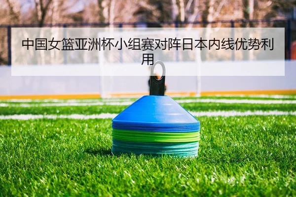中国女篮亚洲杯小组赛对阵日本内线优势利用