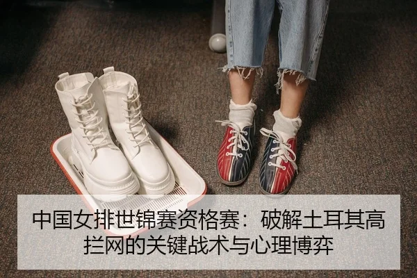 中国女排世锦赛资格赛：破解土耳其高拦网的关键战术与心理博弈